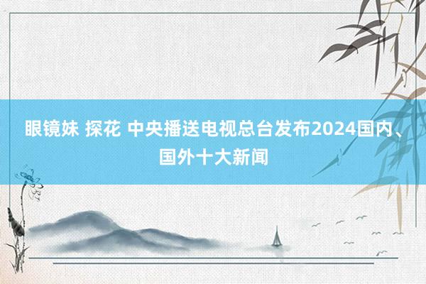 眼镜妹 探花 中央播送电视总台发布2024国内、国外十大新闻