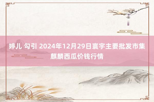 婷儿 勾引 2024年12月29日寰宇主要批发市集麒麟西瓜价钱行情