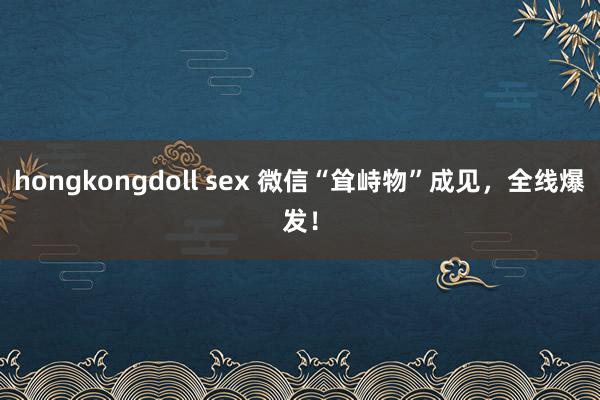 hongkongdoll sex 微信“耸峙物”成见，全线爆发！