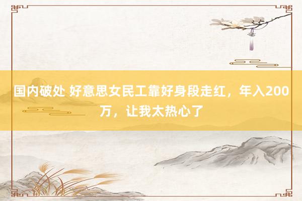 国内破处 好意思女民工靠好身段走红，年入200万，让我太热心了