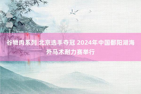 谷物肉系列 北京选手夺冠 2024年中国鄱阳湖海外马术耐力赛举行