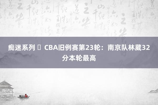 痴迷系列 ​CBA旧例赛第23轮：南京队林葳32分本轮最高