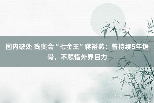 国内破处 残奥会“七金王”蒋裕燕：曾持续5年锯骨，不顾惜外界目力