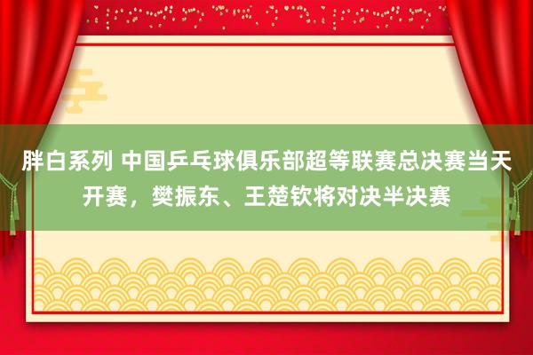 胖白系列 中国乒乓球俱乐部超等联赛总决赛当天开赛，樊振东、王楚钦将对决半决赛