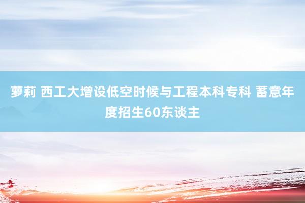 萝莉 西工大增设低空时候与工程本科专科 蓄意年度招生60东谈主