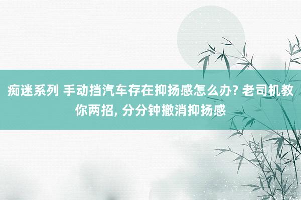 痴迷系列 手动挡汽车存在抑扬感怎么办? 老司机教你两招， 分分钟撤消抑扬感