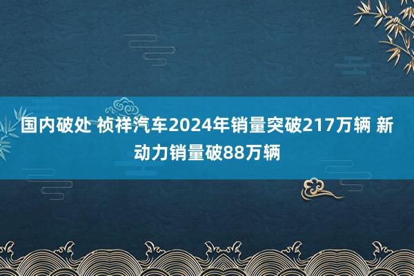 国内破处 祯祥汽车2024年销量突破217万辆 新动力销量破88万辆