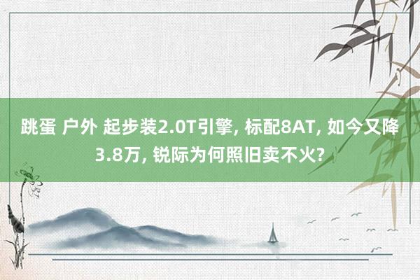 跳蛋 户外 起步装2.0T引擎， 标配8AT， 如今又降3.8万， 锐际为何照旧卖不火?