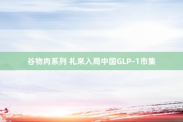 谷物肉系列 礼来入局中国GLP-1市集