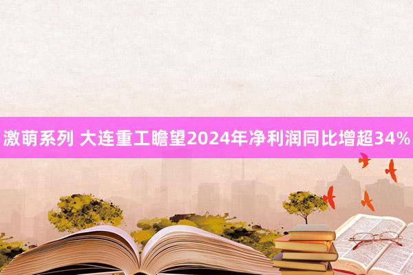 激萌系列 大连重工瞻望2024年净利润同比增超34%