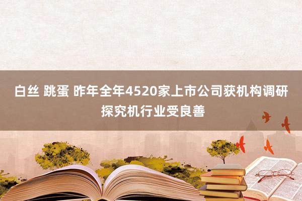 白丝 跳蛋 昨年全年4520家上市公司获机构调研 探究机行业受良善