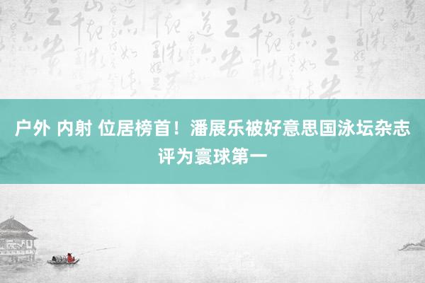 户外 内射 位居榜首！潘展乐被好意思国泳坛杂志评为寰球第一