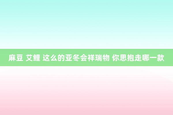 麻豆 艾鲤 这么的亚冬会祥瑞物 你思抱走哪一款