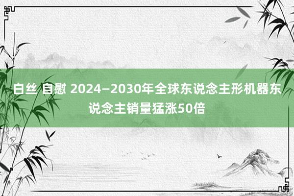 白丝 自慰 2024—2030年全球东说念主形机器东说念主销量猛涨50倍