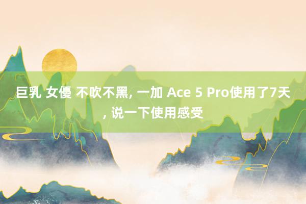 巨乳 女優 不吹不黑， 一加 Ace 5 Pro使用了7天， 说一下使用感受