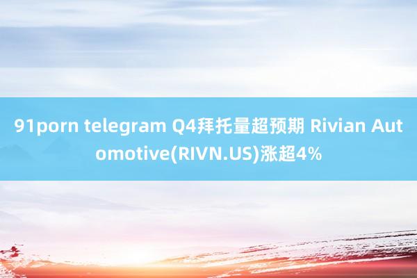 91porn telegram Q4拜托量超预期 Rivian Automotive(RIVN.US)涨超4%