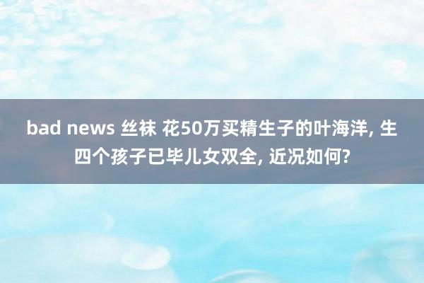 bad news 丝袜 花50万买精生子的叶海洋， 生四个孩子已毕儿女双全， 近况如何?