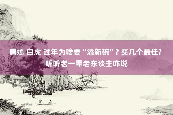 唐嫣 白虎 过年为啥要“添新碗”? 买几个最佳? 听听老一辈老东谈主咋说