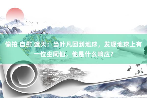 偷拍 自慰 遮天：当叶凡回到地球，发现地球上有一位尘间仙，他是什么响应？