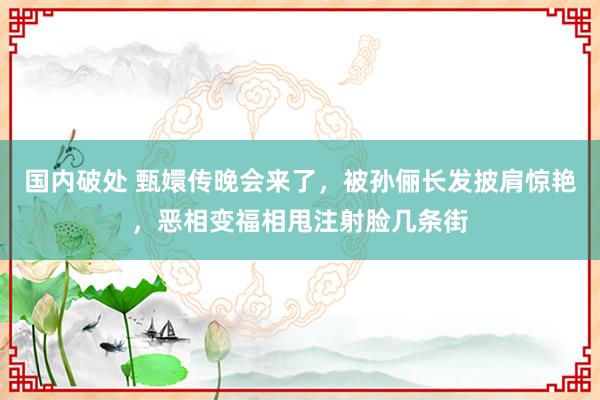 国内破处 甄嬛传晚会来了，被孙俪长发披肩惊艳，恶相变福相甩注射脸几条街