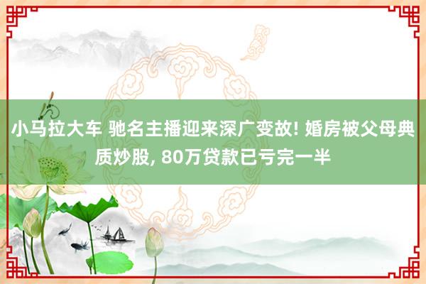 小马拉大车 驰名主播迎来深广变故! 婚房被父母典质炒股， 80万贷款已亏完一半