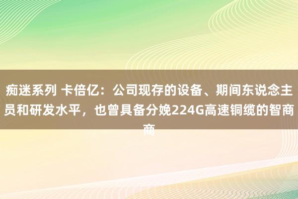 痴迷系列 卡倍亿：公司现存的设备、期间东说念主员和研发水平，也曾具备分娩224G高速铜缆的智商