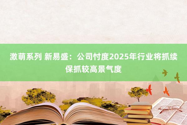 激萌系列 新易盛：公司忖度2025年行业将抓续保抓较高景气度