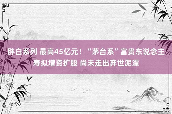 胖白系列 最高45亿元！“茅台系”富贵东说念主寿拟增资扩股 尚未走出弃世泥潭