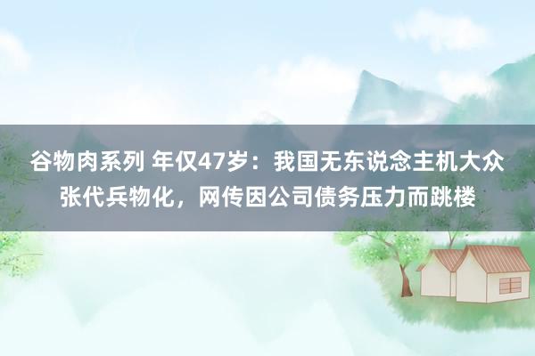 谷物肉系列 年仅47岁：我国无东说念主机大众张代兵物化，网传因公司债务压力而跳楼