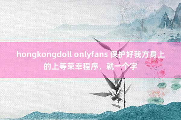 hongkongdoll onlyfans 保护好我方身上的上等荣幸程序，就一个字