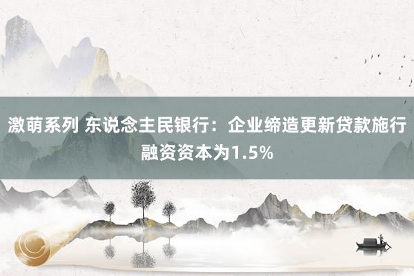 激萌系列 东说念主民银行：企业缔造更新贷款施行融资资本为1.5%