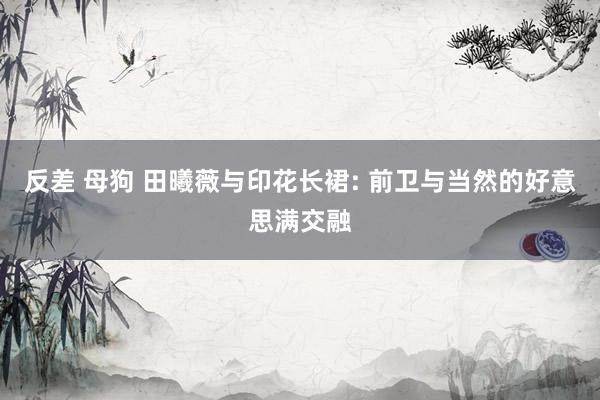 反差 母狗 田曦薇与印花长裙: 前卫与当然的好意思满交融