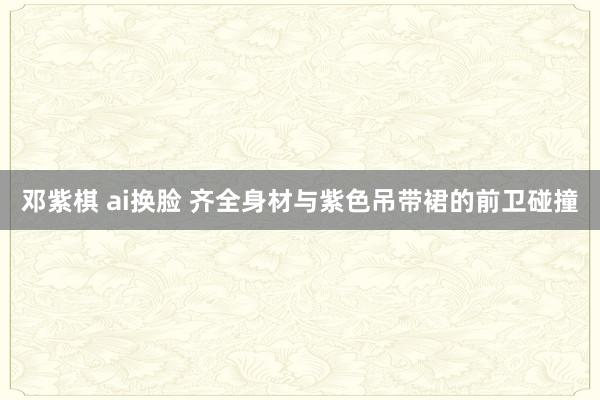 邓紫棋 ai换脸 齐全身材与紫色吊带裙的前卫碰撞