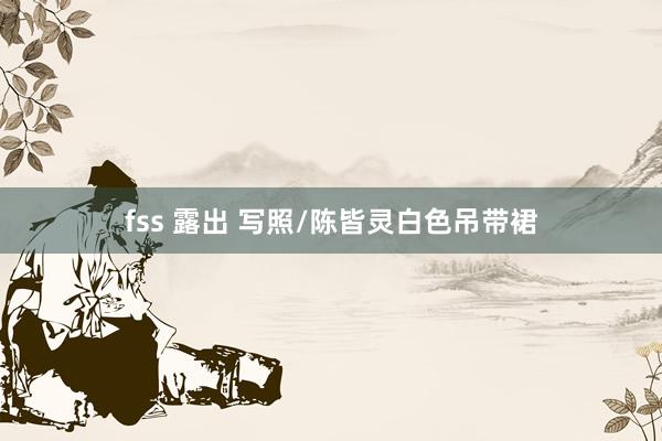 fss 露出 写照/陈皆灵白色吊带裙