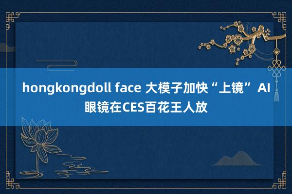 hongkongdoll face 大模子加快“上镜” AI眼镜在CES百花王人放