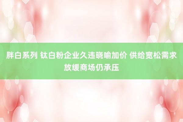 胖白系列 钛白粉企业久违晓喻加价 供给宽松需求放缓商场仍承压