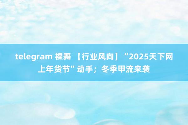 telegram 裸舞 【行业风向】“2025天下网上年货节”动手；冬季甲流来袭