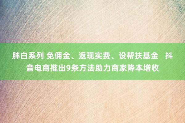 胖白系列 免佣金、返现实费、设帮扶基金   抖音电商推出9条方法助力商家降本增收