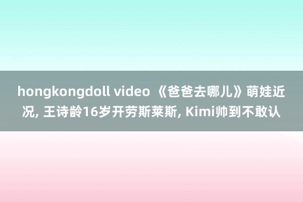 hongkongdoll video 《爸爸去哪儿》萌娃近况， 王诗龄16岁开劳斯莱斯， Kimi帅到不敢认