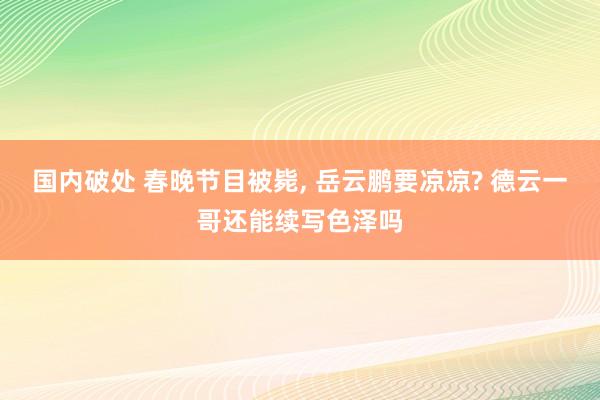 国内破处 春晚节目被毙， 岳云鹏要凉凉? 德云一哥还能续写色泽吗