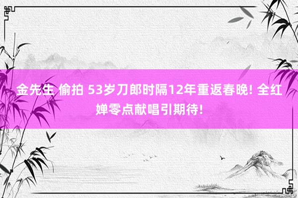 金先生 偷拍 53岁刀郎时隔12年重返春晚! 全红婵零点献唱引期待!