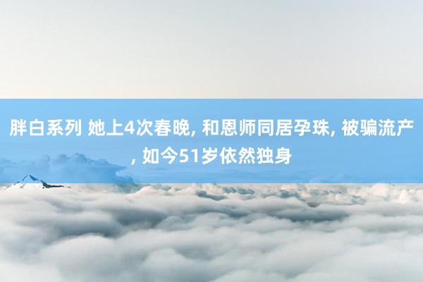 胖白系列 她上4次春晚， 和恩师同居孕珠， 被骗流产， 如今51岁依然独身