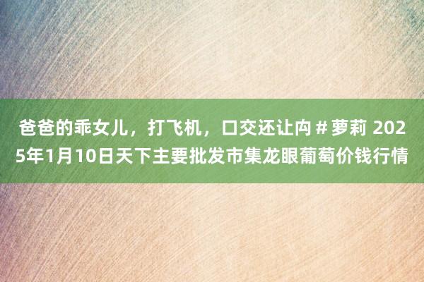 爸爸的乖女儿，打飞机，口交还让禸＃萝莉 2025年1月10日天下主要批发市集龙眼葡萄价钱行情