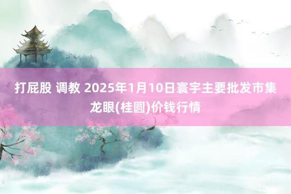 打屁股 调教 2025年1月10日寰宇主要批发市集龙眼(桂圆)价钱行情