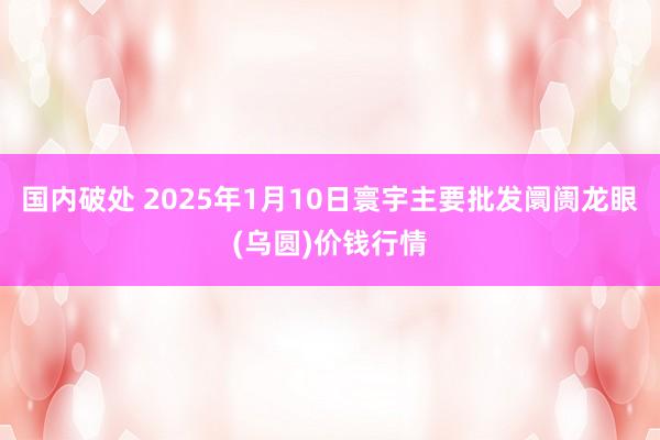 国内破处 2025年1月10日寰宇主要批发阛阓龙眼(乌圆)价钱行情