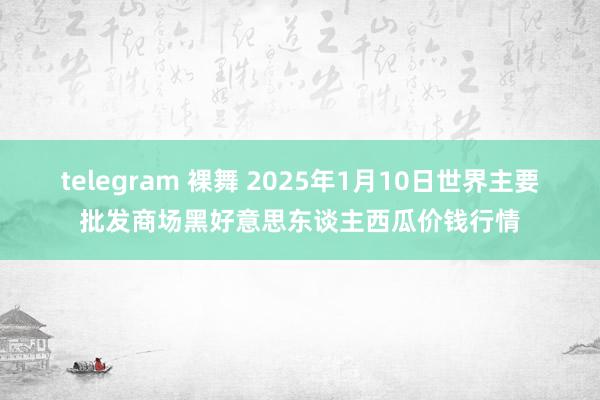 telegram 裸舞 2025年1月10日世界主要批发商场黑好意思东谈主西瓜价钱行情