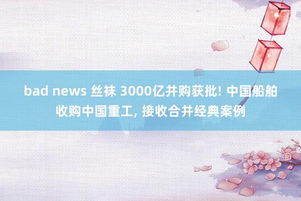 bad news 丝袜 3000亿并购获批! 中国船舶收购中国重工， 接收合并经典案例