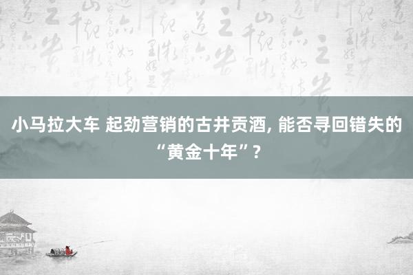 小马拉大车 起劲营销的古井贡酒， 能否寻回错失的“黄金十年”?