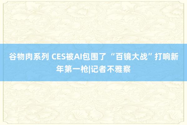 谷物肉系列 CES被AI包围了 “百镜大战”打响新年第一枪|记者不雅察