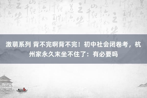 激萌系列 背不完啊背不完！初中社会闭卷考，杭州家永久末坐不住了：有必要吗